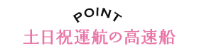 POINT 土日祝運航の高速船!