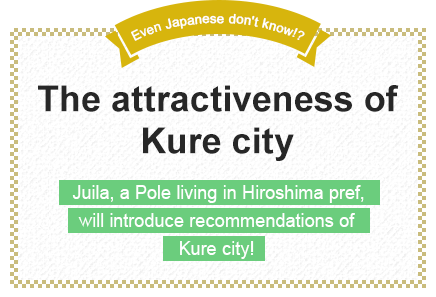 Even Japanese don't know!? The attractiveness of Kure city
Juila, a Pole living in Hiroshima pref., will introduce recommendations of Kure city!