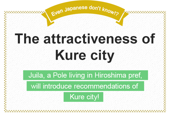 Even Japanese don't know!? The attractiveness of Kure city
Juila, a Pole living in Hiroshima pref., will introduce recommendations of Kure city!