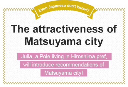 Even Japanese don't know!? The attractiveness of Matsuyama city Juila, a Pole living in Hiroshima pref., will introduce recommendations of Matsuyama city!