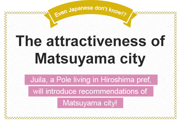 Even Japanese don't know!? The attractiveness of Matsuyama city Juila, a Pole living in Hiroshima pref., will introduce recommendations of Matsuyama city!